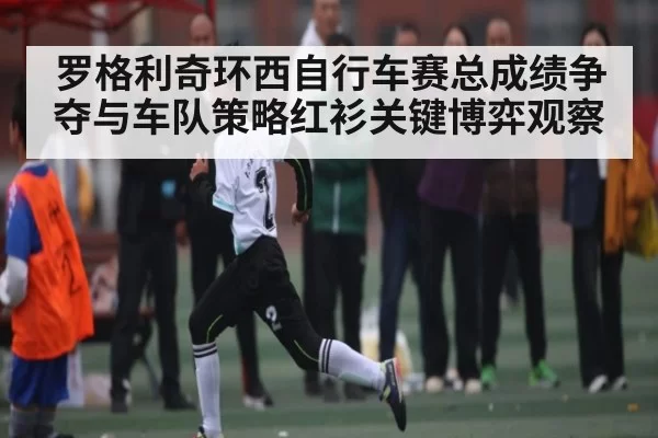 罗格利奇环西自行车赛总成绩争夺与车队策略红衫关键博弈观察